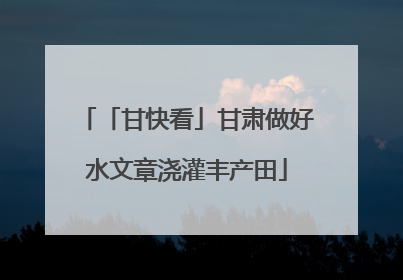 「甘快看」甘肃做好水文章浇灌丰产田