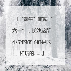 “端午”邂逅“六一”，长沙这所小学的孩子们是这样玩的……