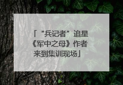 “兵记者”追星《军中之母》作者来到集训现场