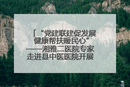 “党建联建促发展 健康帮扶暖民心”——湘雅二医院专家走进县中医医院开展健康帮扶活动
