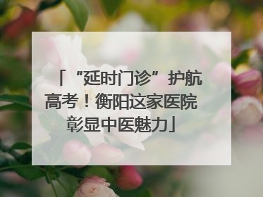 “延时门诊”护航高考！衡阳这家医院彰显中医魅力