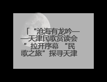 “沧海有龙吟——天津民歌赏读会”拉开序幕 “民歌之旅”探寻天津声音记忆