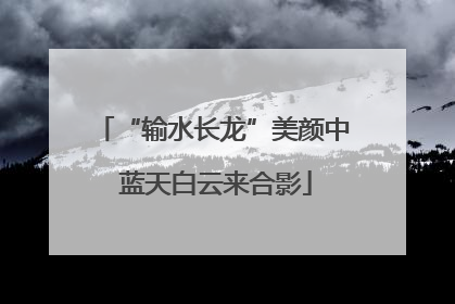 “输水长龙”美颜中 蓝天白云来合影