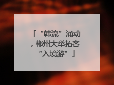 “韩流”涌动，郴州大举拓客“入境游”