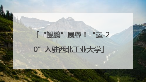“鲲鹏”展翼！“运-20”入驻西北工业大学