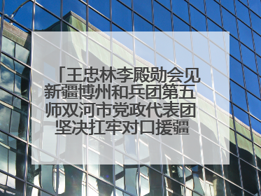 王忠林李殿勋会见新疆博州和兵团第五师双河市党政代表团 坚决扛牢对口援疆重大政治责任 推动双方实现优势互补务实合作
