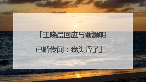 王晓晨回应与俞灏明已婚传闻：我头昏了