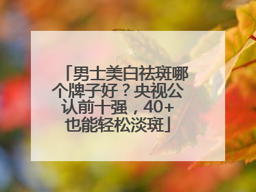 男士美白祛斑哪个牌子好？央视公认前十强，40+也能轻松淡斑