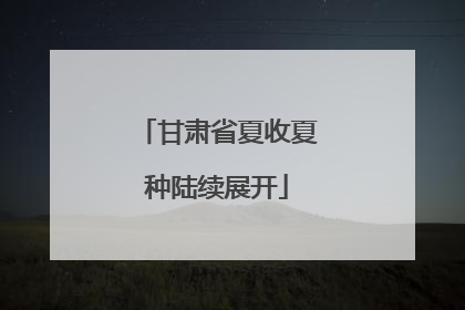 甘肃省夏收夏种陆续展开