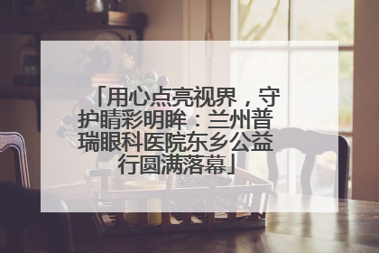 用心点亮视界，守护睛彩明眸：兰州普瑞眼科医院东乡公益行圆满落幕