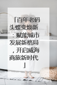 百年老码头蝶变焕新：赋能城市发展新格局，开启威海商旅新时代