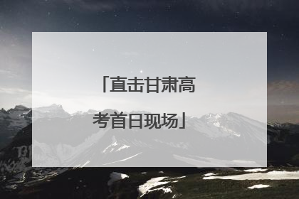 直击甘肃高考首日现场