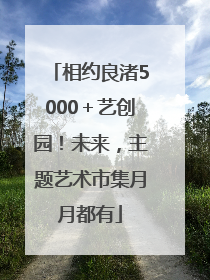 相约良渚5000＋艺创园！未来，主题艺术市集月月都有