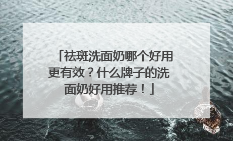 祛斑洗面奶哪个好用更有效？什么牌子的洗面奶好用推荐！