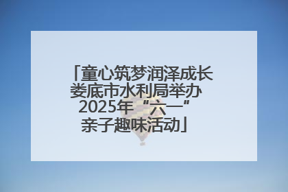 童心筑梦润泽成长 娄底市水利局举办2025年“六一”亲子趣味活动