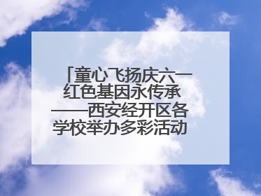 童心飞扬庆六一 红色基因永传承——西安经开区各学校举办多彩活动欢度儿童节