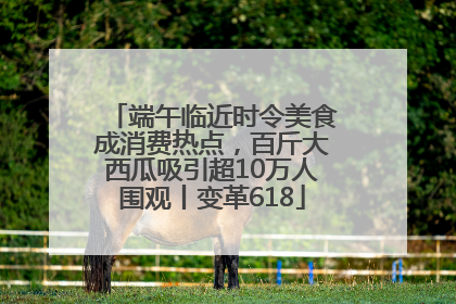 端午临近时令美食成消费热点，百斤大西瓜吸引超10万人围观丨变革618