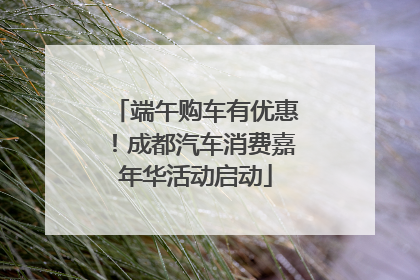 端午购车有优惠！成都汽车消费嘉年华活动启动