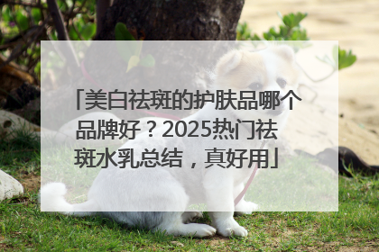 美白祛斑的护肤品哪个品牌好？2025热门祛斑水乳总结，真好用