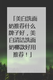 美白洗面奶推荐什么牌子好，美白清洁洗面奶哪款好用推荐！