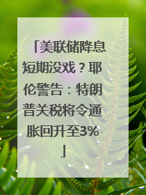 美联储降息短期没戏？耶伦警告：特朗普关税将令通胀回升至3%