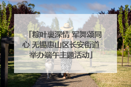 粽叶裹深情 军舞颂同心 无锡惠山区长安街道举办端午主题活动
