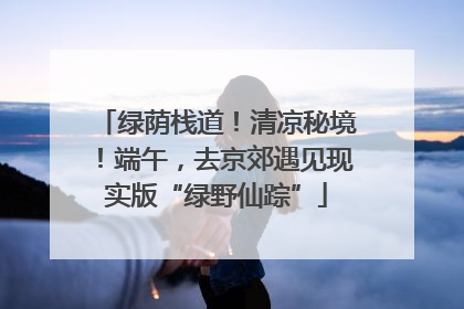 绿荫栈道！清凉秘境！端午，去京郊遇见现实版“绿野仙踪”
