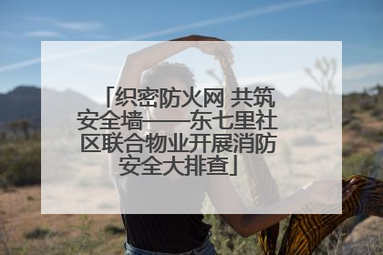 织密防火网 共筑安全墙——东七里社区联合物业开展消防安全大排查