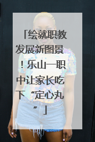 绘就职教发展新图景！乐山一职中让家长吃下“定心丸”