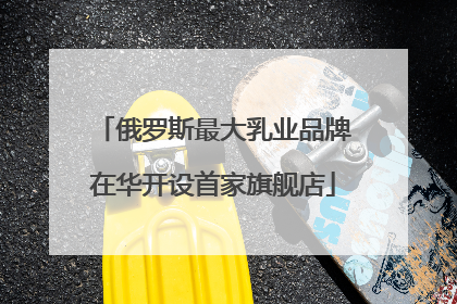 俄罗斯最大乳业品牌在华开设首家旗舰店