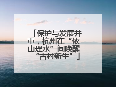 保护与发展并重，杭州在“依山理水”间唤醒“古村新生”
