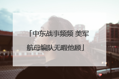 中东战事频频 美军航母编队无暇他顾