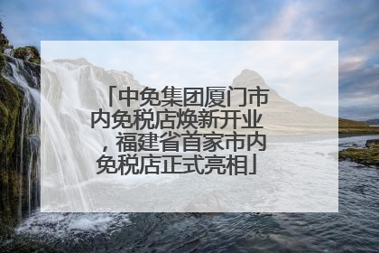 中免集团厦门市内免税店焕新开业，福建省首家市内免税店正式亮相