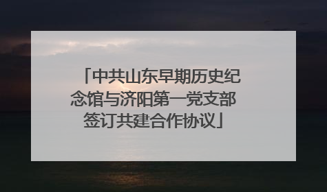 中共山东早期历史纪念馆与济阳第一党支部签订共建合作协议