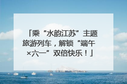 乘“水韵江苏”主题旅游列车，解锁“端午×六一”双倍快乐！