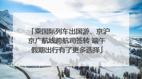 乘国际列车出国游、京沪京广航线跨航司签转 端午假期出行有了更多选择