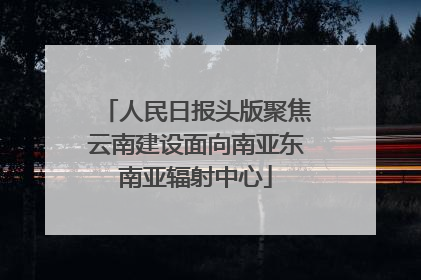 人民日报头版聚焦云南建设面向南亚东南亚辐射中心