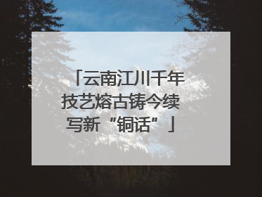 云南江川千年技艺熔古铸今续写新“铜话”
