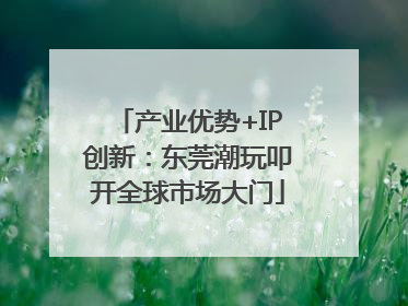 产业优势+IP创新：东莞潮玩叩开全球市场大门