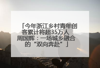今年浙江乡村青年创客累计将超35万人 周国辉：一场城乡融合的“双向奔赴”