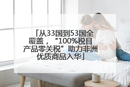 从33国到53国全覆盖，“100%税目产品零关税”助力非洲优质商品入华