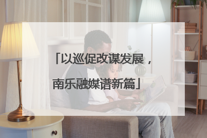 以巡促改谋发展，南乐融媒谱新篇
