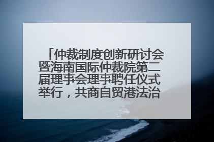 仲裁制度创新研讨会暨海南国际仲裁院第二届理事会理事聘任仪式举行，共商自贸港法治建设新路径