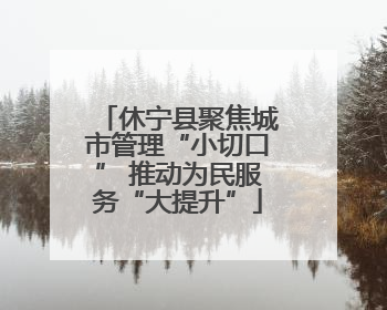 休宁县聚焦城市管理“小切口” 推动为民服务“大提升”