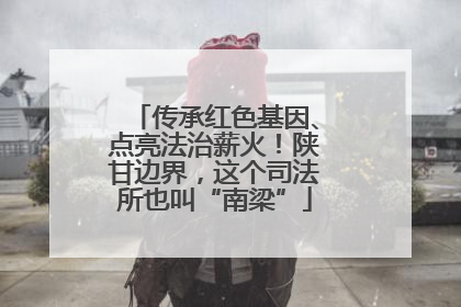 传承红色基因、点亮法治薪火！陕甘边界，这个司法所也叫“南梁”