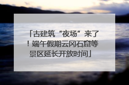 古建筑“夜场”来了！端午假期云冈石窟等景区延长开放时间