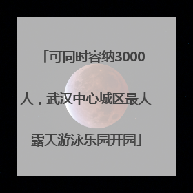 可同时容纳3000人，武汉中心城区最大露天游泳乐园开园