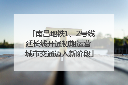 南昌地铁1、2号线延长线开通初期运营 城市交通迈入新阶段