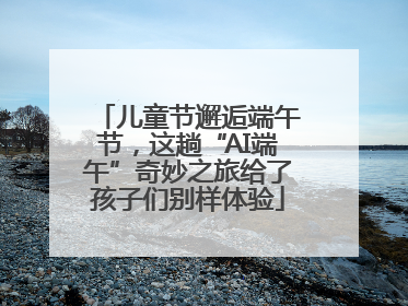 儿童节邂逅端午节，这趟“AI端午”奇妙之旅给了孩子们别样体验