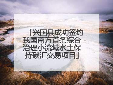 兴国县成功签约我国南方首条综合治理小流域水土保持碳汇交易项目